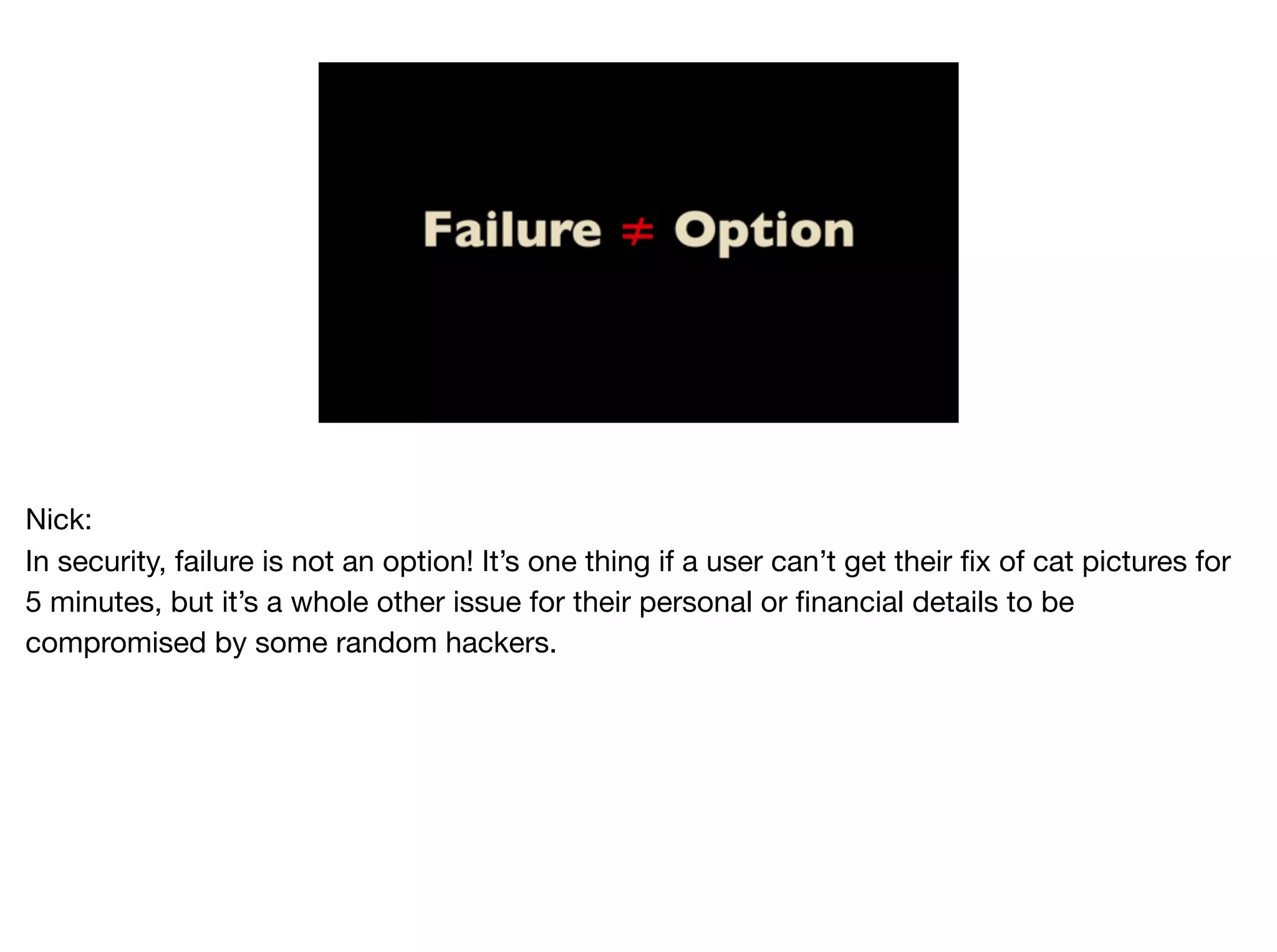 Nick:

In security, failure is not an option! It’s one thing if a user can’t get their fix of cat pictures for
5 minutes, but it’s a whole other issue for their personal or financial details to be
compromised by some random hackers.
 