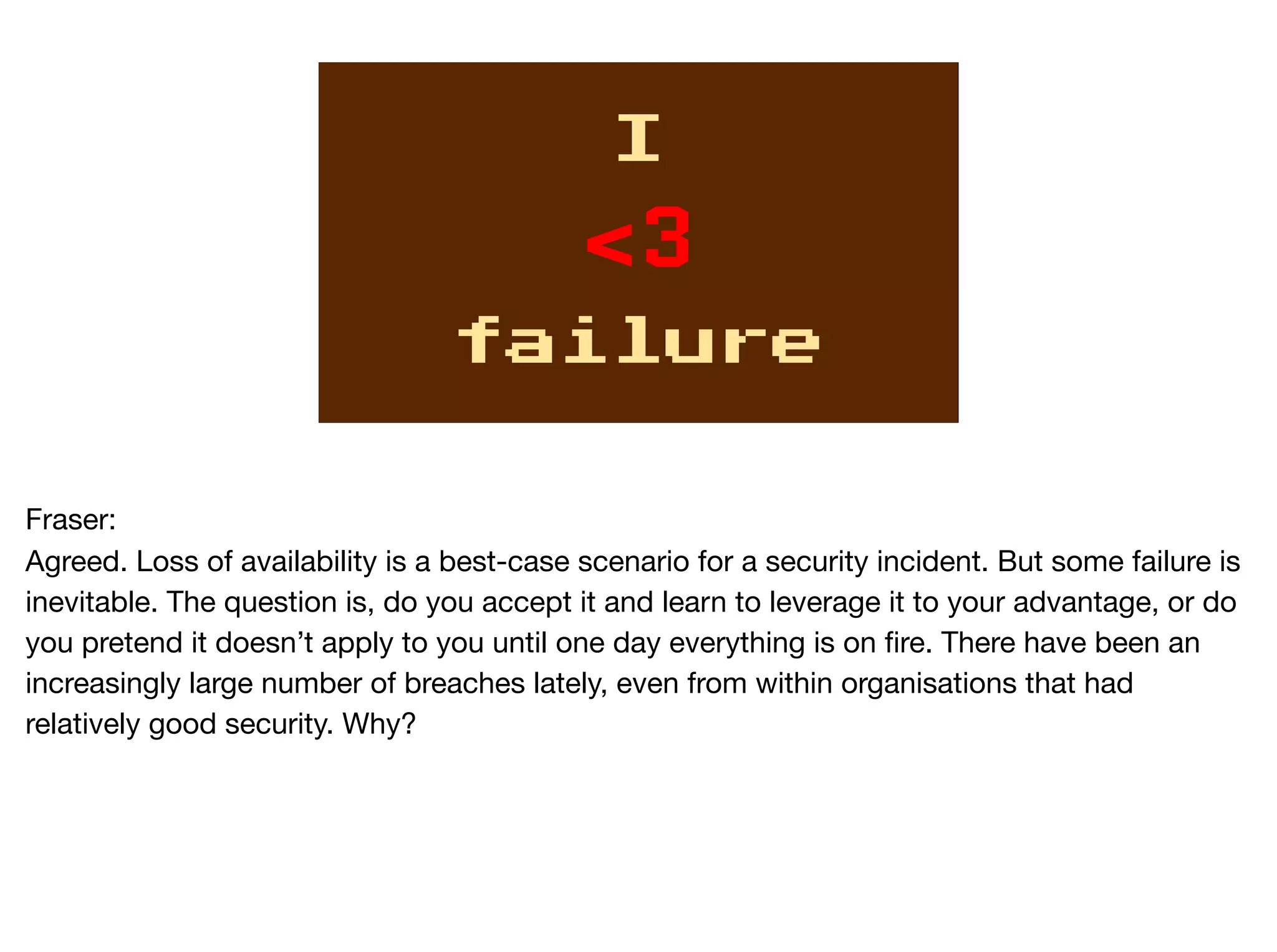 I
<3
failure
Fraser:

Agreed. Loss of availability is a best-case scenario for a security incident. But some failure is
inevitable. The question is, do you accept it and learn to leverage it to your advantage, or do
you pretend it doesn’t apply to you until one day everything is on fire. There have been an
increasingly large number of breaches lately, even from within organisations that had
relatively good security. Why?
 