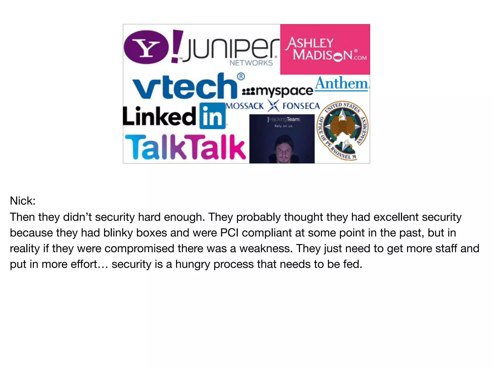Nick:

Then they didn’t security hard enough. They probably thought they had excellent security
because they had blinky boxes and were PCI compliant at some point in the past, but in
reality if they were compromised there was a weakness. They just need to get more staff and
put in more effort… security is a hungry process that needs to be fed.
 