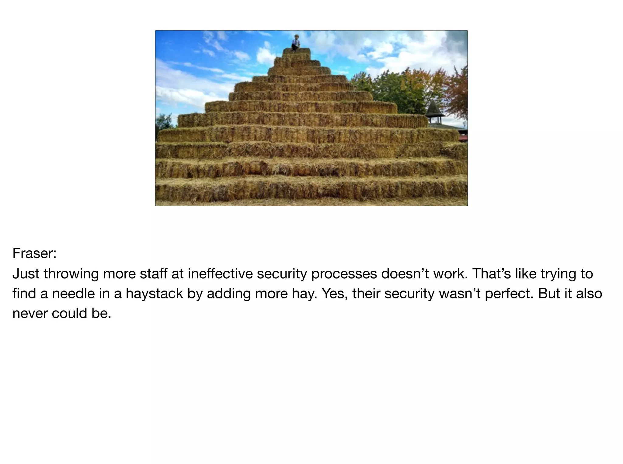 Fraser:

Just throwing more staff at ineffective security processes doesn’t work. That’s like trying to
find a needle in a haystack by adding more hay. Yes, their security wasn’t perfect. But it also
never could be.
 