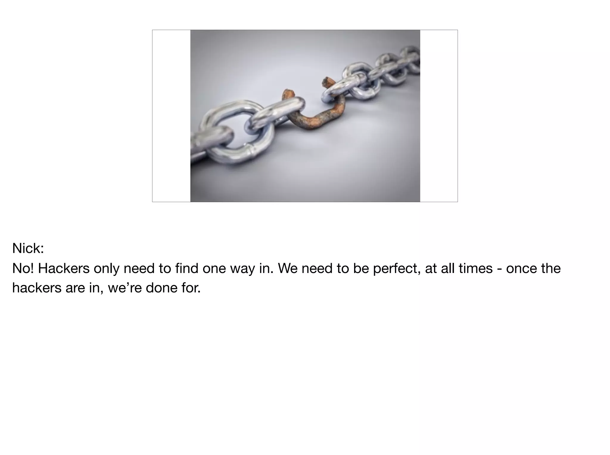 Nick:

No! Hackers only need to find one way in. We need to be perfect, at all times - once the
hackers are in, we’re done for.
 