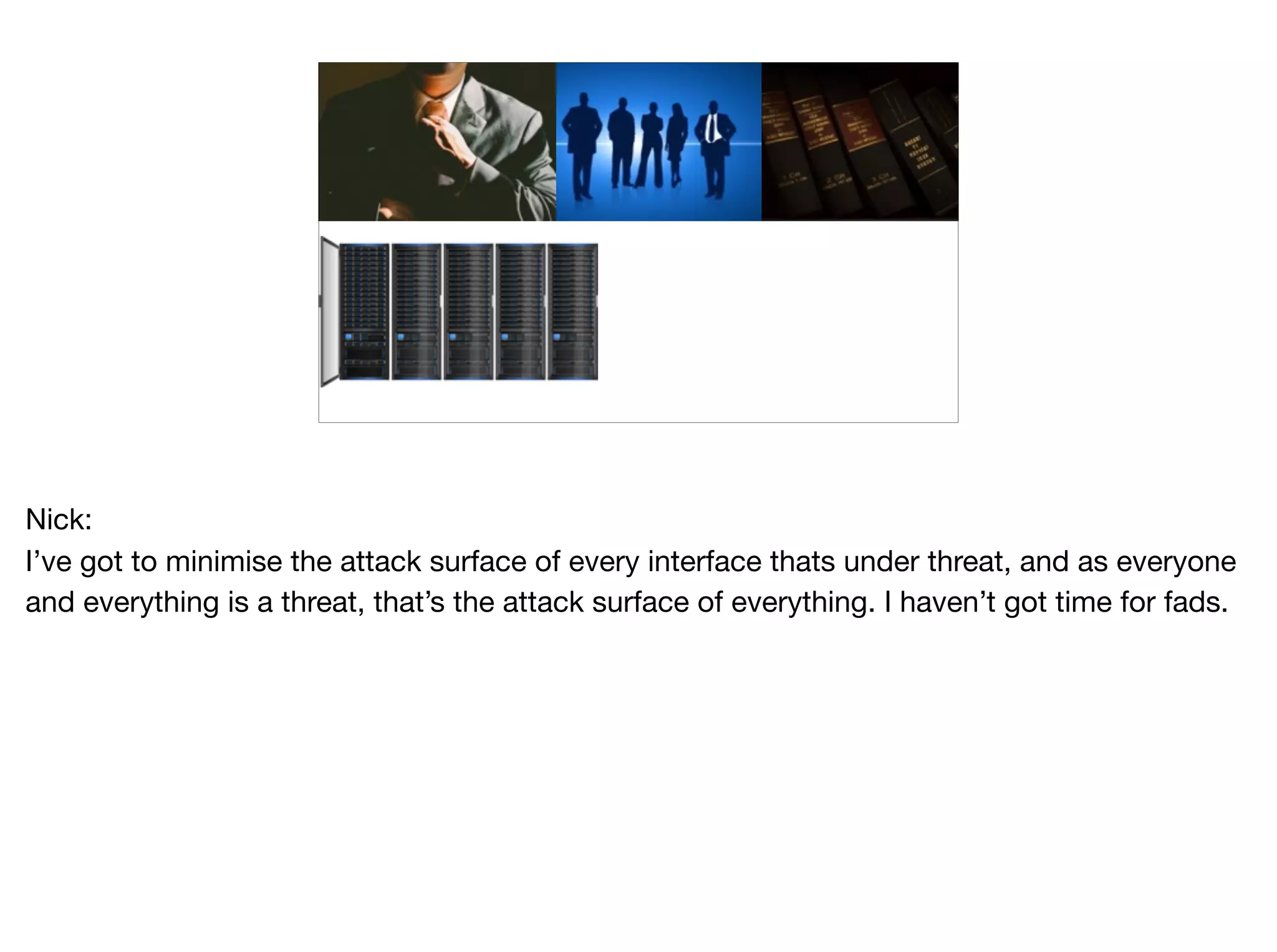 Nick:

I’ve got to minimise the attack surface of every interface thats under threat, and as everyone
and everything is a threat, that’s the attack surface of everything. I haven’t got time for fads.
 