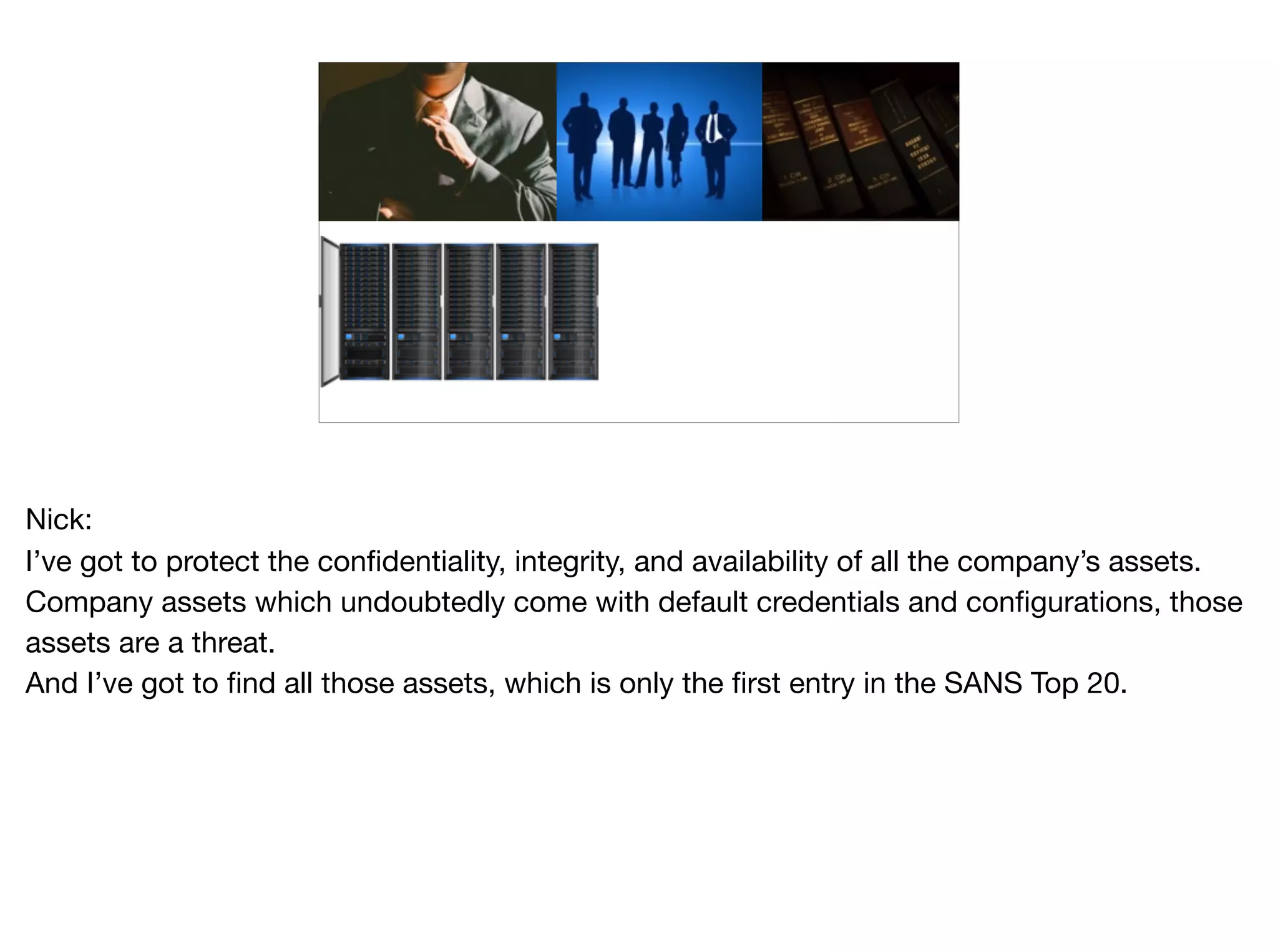 Nick:

I’ve got to protect the confidentiality, integrity, and availability of all the company’s assets.

Company assets which undoubtedly come with default credentials and configurations, those
assets are a threat.

And I’ve got to find all those assets, which is only the first entry in the SANS Top 20.

 