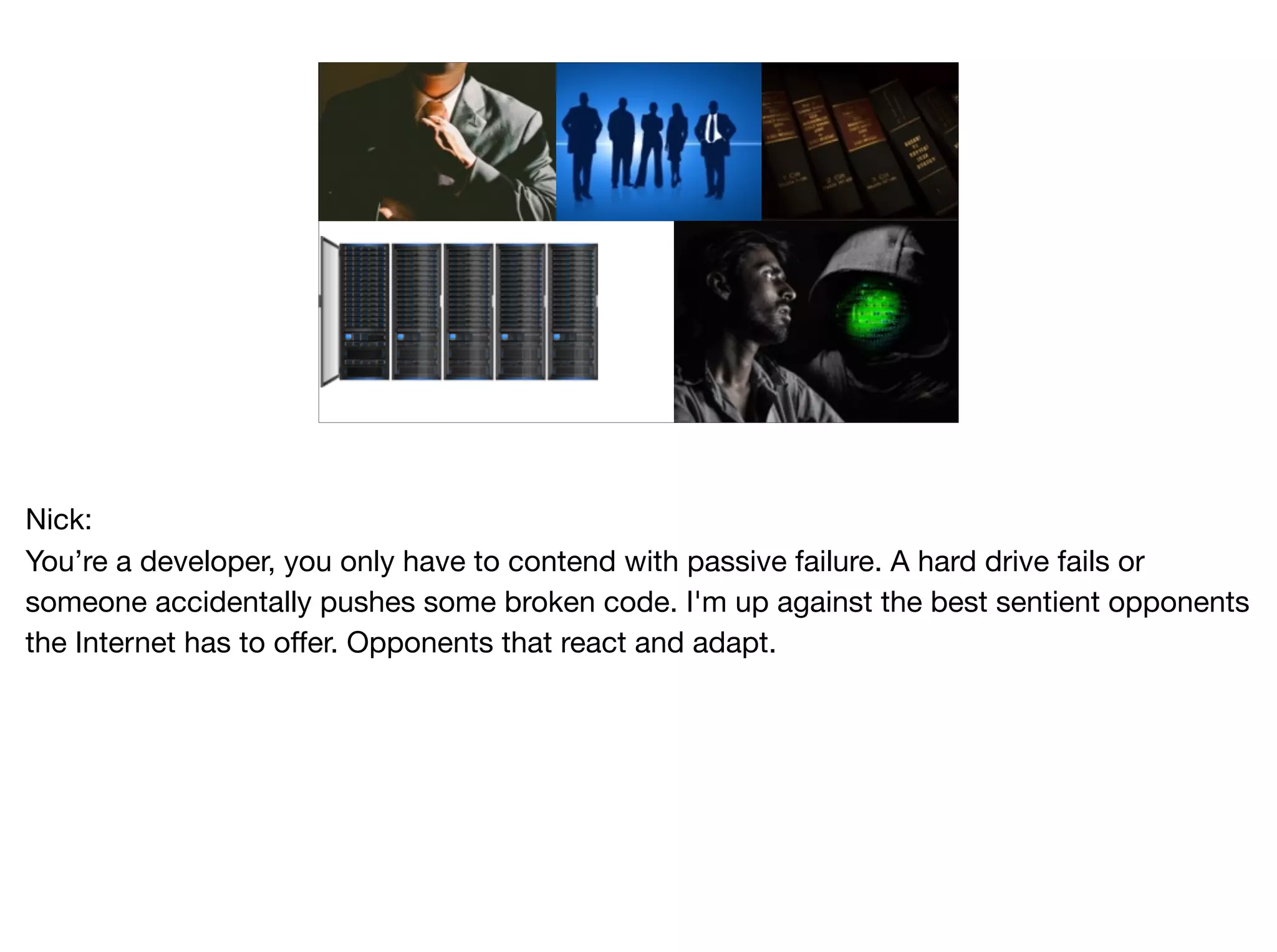 Nick:

You’re a developer, you only have to contend with passive failure. A hard drive fails or
someone accidentally pushes some broken code. I'm up against the best sentient opponents
the Internet has to offer. Opponents that react and adapt.
 