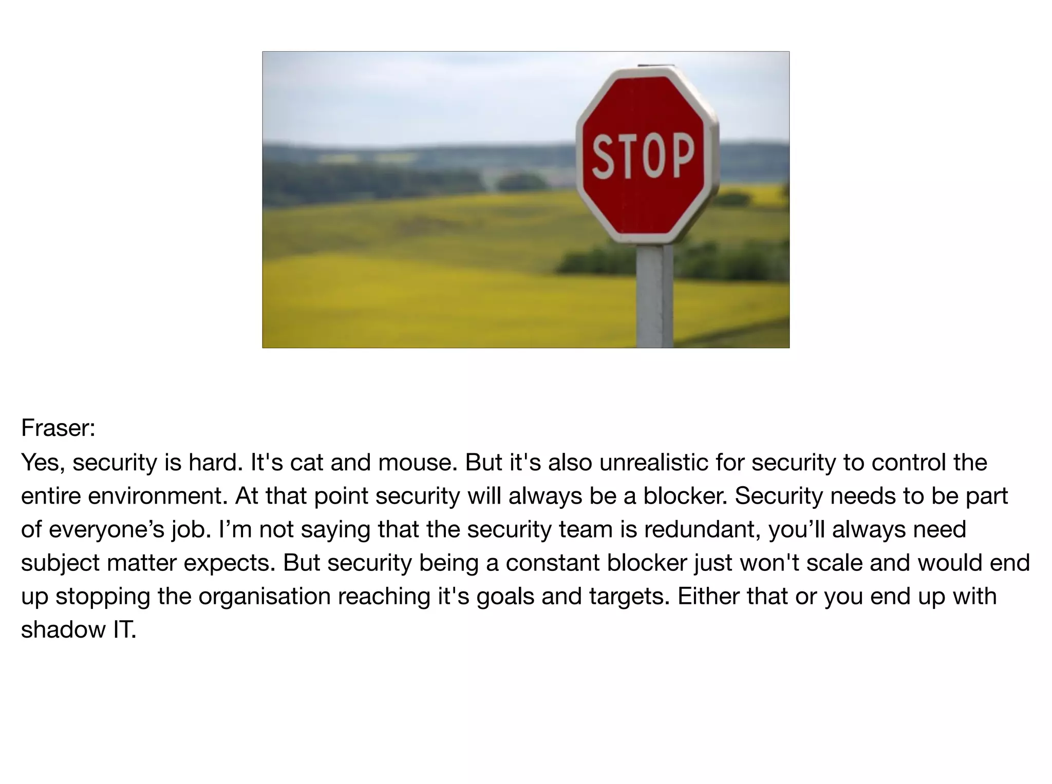 Fraser: 
Yes, security is hard. It's cat and mouse. But it's also unrealistic for security to control the
entire environment. At that point security will always be a blocker. Security needs to be part
of everyone’s job. I’m not saying that the security team is redundant, you’ll always need
subject matter expects. But security being a constant blocker just won't scale and would end
up stopping the organisation reaching it's goals and targets. Either that or you end up with
shadow IT.
 