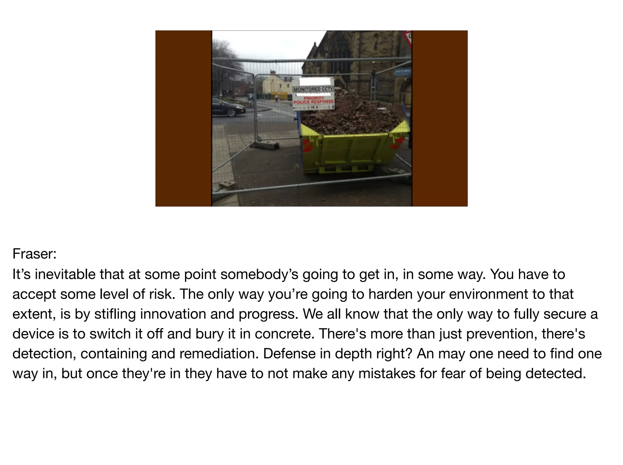 Fraser:

It’s inevitable that at some point somebody’s going to get in, in some way. You have to
accept some level of risk. The only way you’re going to harden your environment to that
extent, is by stifling innovation and progress. We all know that the only way to fully secure a
device is to switch it off and bury it in concrete. There's more than just prevention, there's
detection, containing and remediation. Defense in depth right? An may one need to find one
way in, but once they're in they have to not make any mistakes for fear of being detected. 

 