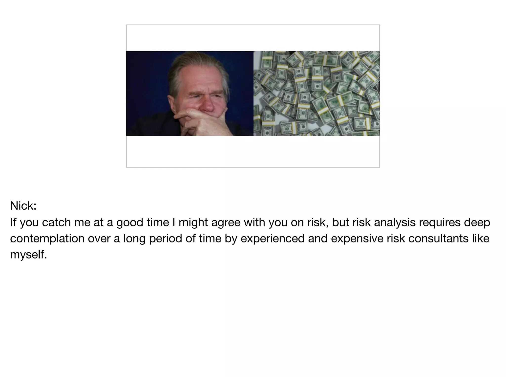 Nick:

If you catch me at a good time I might agree with you on risk, but risk analysis requires deep
contemplation over a long period of time by experienced and expensive risk consultants like
myself.
 