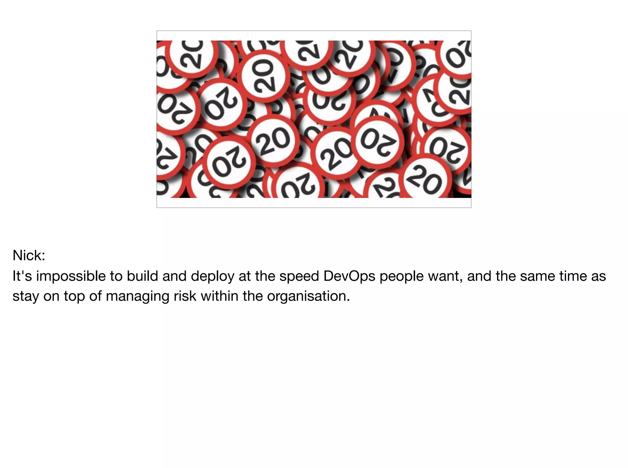 Nick:

It's impossible to build and deploy at the speed DevOps people want, and the same time as
stay on top of managing risk within the organisation.
 