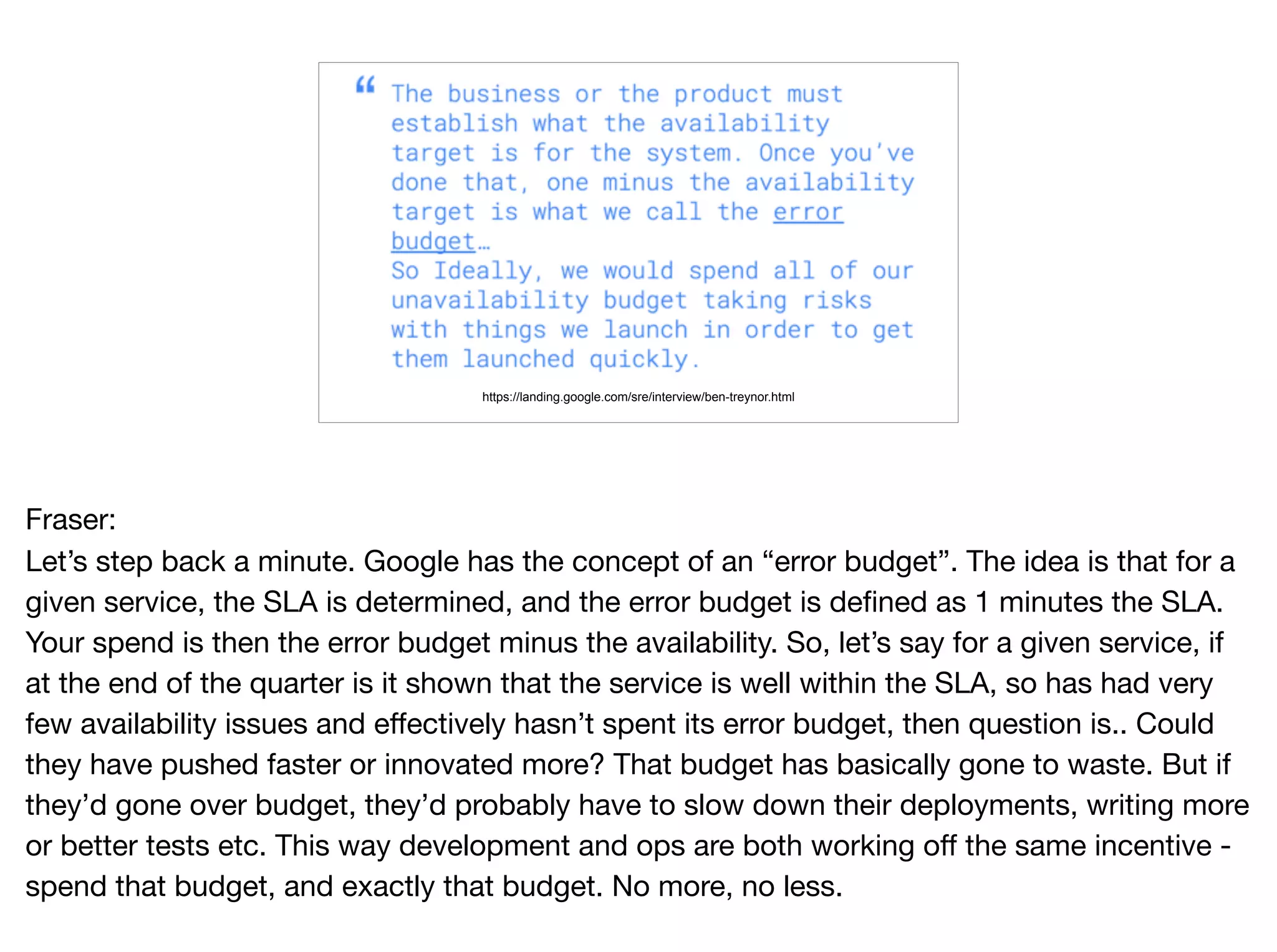 https://landing.google.com/sre/interview/ben-treynor.html
Fraser:

Let’s step back a minute. Google has the concept of an “error budget”. The idea is that for a
given service, the SLA is determined, and the error budget is defined as 1 minutes the SLA.
Your spend is then the error budget minus the availability. So, let’s say for a given service, if
at the end of the quarter is it shown that the service is well within the SLA, so has had very
few availability issues and effectively hasn’t spent its error budget, then question is.. Could
they have pushed faster or innovated more? That budget has basically gone to waste. But if
they’d gone over budget, they’d probably have to slow down their deployments, writing more
or better tests etc. This way development and ops are both working off the same incentive -
spend that budget, and exactly that budget. No more, no less.
 