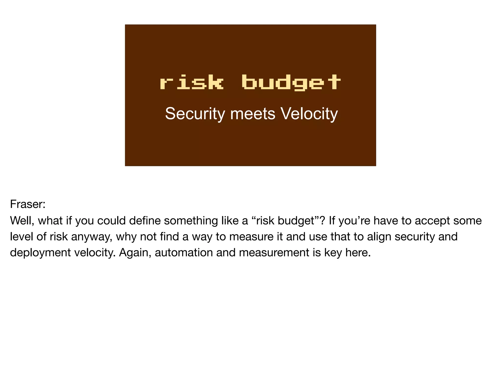 risk budget
Security meets Velocity
Fraser:

Well, what if you could define something like a “risk budget”? If you’re have to accept some
level of risk anyway, why not find a way to measure it and use that to align security and
deployment velocity. Again, automation and measurement is key here.
 