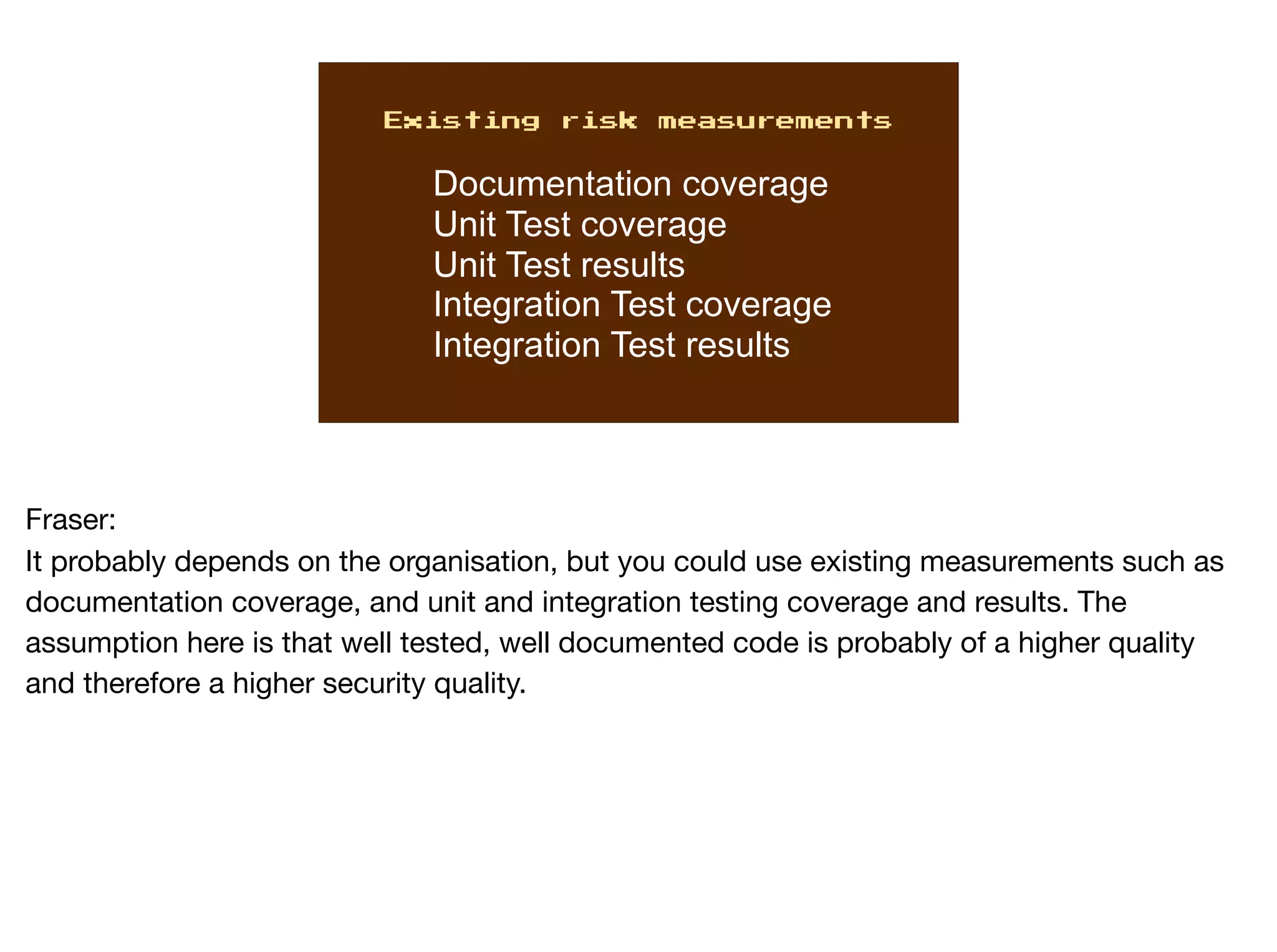Existing risk measurements
Documentation coverage
Unit Test coverage
Unit Test results
Integration Test coverage
Integration Test results
Fraser:

It probably depends on the organisation, but you could use existing measurements such as
documentation coverage, and unit and integration testing coverage and results. The
assumption here is that well tested, well documented code is probably of a higher quality
and therefore a higher security quality.
 