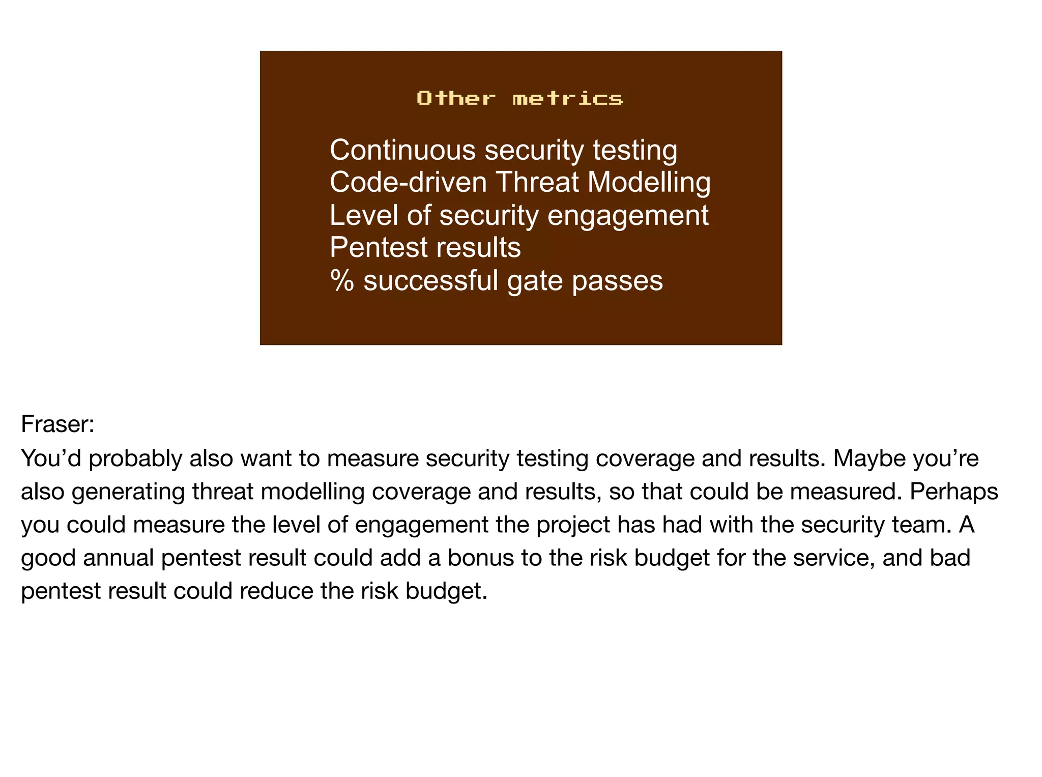 Other metrics
Continuous security testing
Code-driven Threat Modelling
Level of security engagement
Pentest results
% successful gate passes
Fraser:

You’d probably also want to measure security testing coverage and results. Maybe you’re
also generating threat modelling coverage and results, so that could be measured. Perhaps
you could measure the level of engagement the project has had with the security team. A
good annual pentest result could add a bonus to the risk budget for the service, and bad
pentest result could reduce the risk budget. 

 