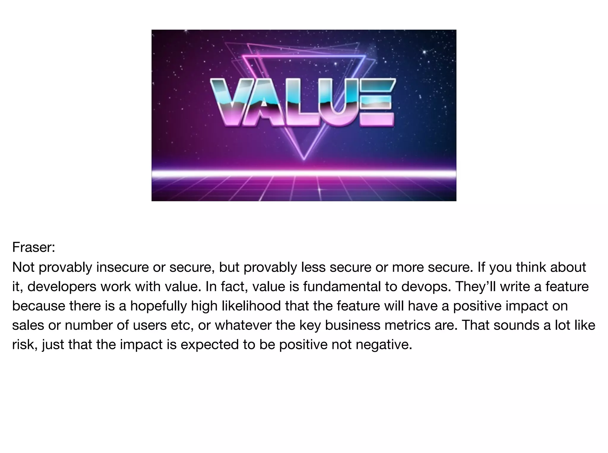 Fraser:

Not provably insecure or secure, but provably less secure or more secure. If you think about
it, developers work with value. In fact, value is fundamental to devops. They’ll write a feature
because there is a hopefully high likelihood that the feature will have a positive impact on
sales or number of users etc, or whatever the key business metrics are. That sounds a lot like
risk, just that the impact is expected to be positive not negative.

 