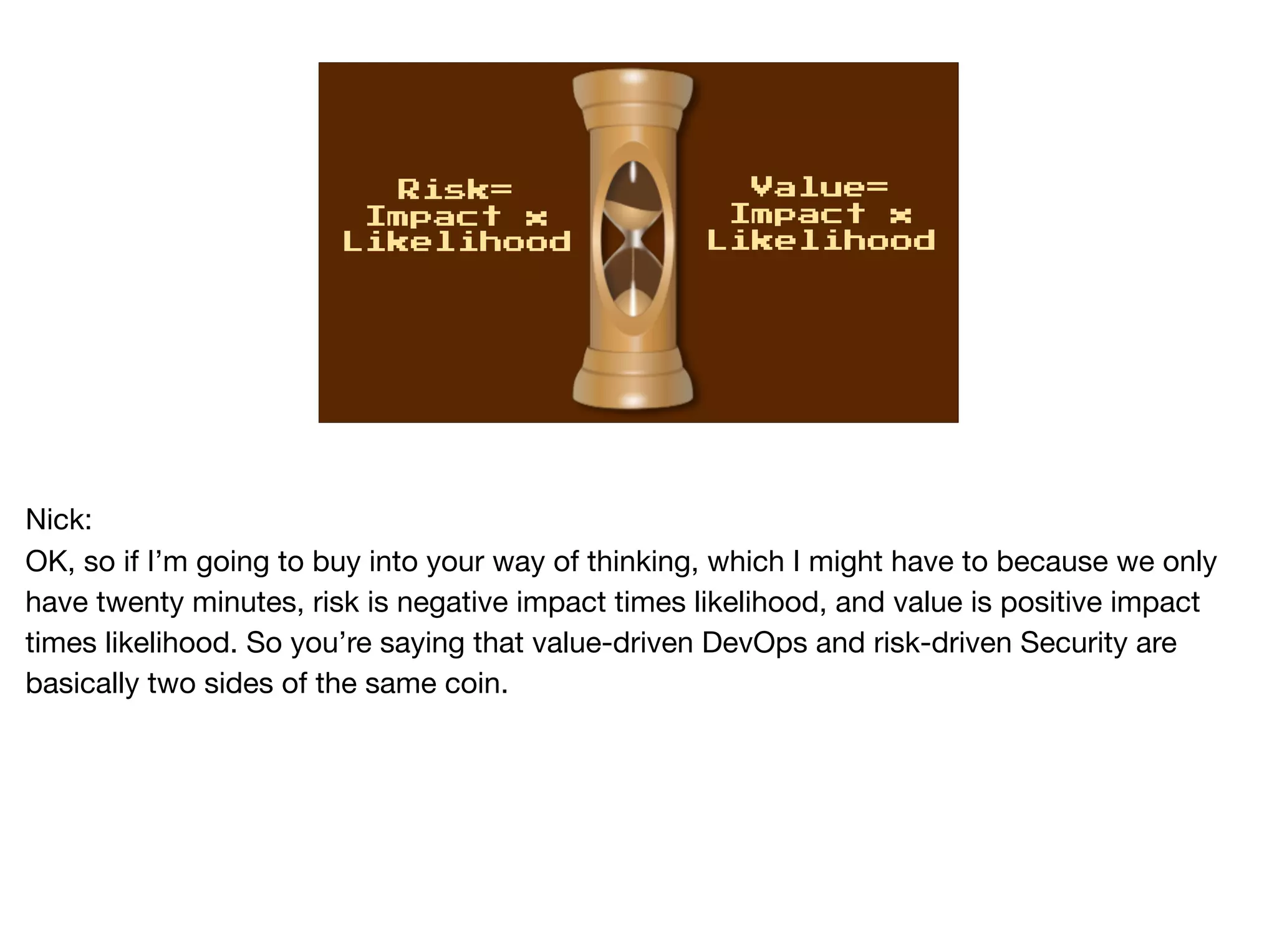 Risk=
Impact x
Likelihood
Value=
Impact x
Likelihood
Nick:

OK, so if I’m going to buy into your way of thinking, which I might have to because we only
have twenty minutes, risk is negative impact times likelihood, and value is positive impact
times likelihood. So you’re saying that value-driven DevOps and risk-driven Security are
basically two sides of the same coin.
 