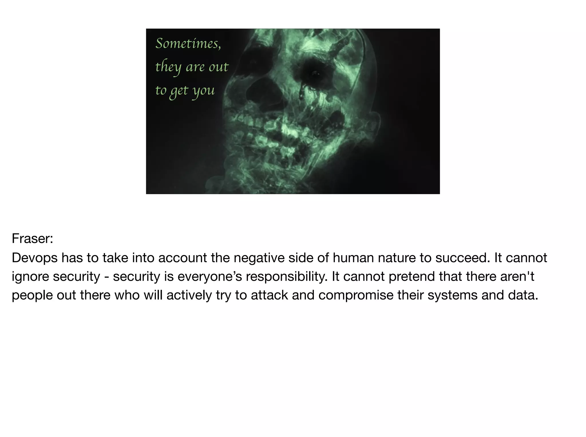 Sometimes,
they are out
to get you
Fraser:

Devops has to take into account the negative side of human nature to succeed. It cannot
ignore security - security is everyone’s responsibility. It cannot pretend that there aren't
people out there who will actively try to attack and compromise their systems and data.

 
