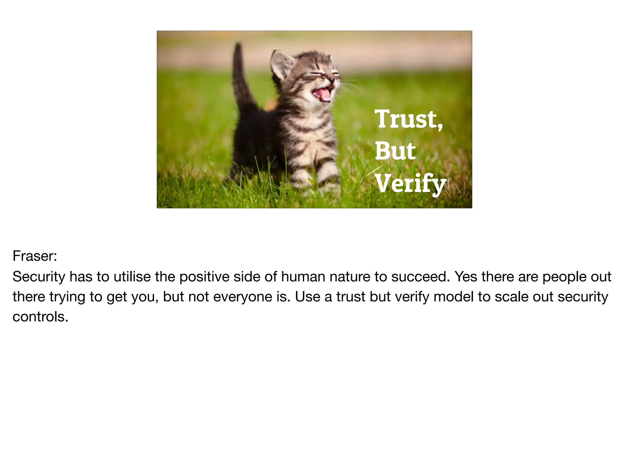 Trust,
But
Verify
Fraser:

Security has to utilise the positive side of human nature to succeed. Yes there are people out
there trying to get you, but not everyone is. Use a trust but verify model to scale out security
controls.
 