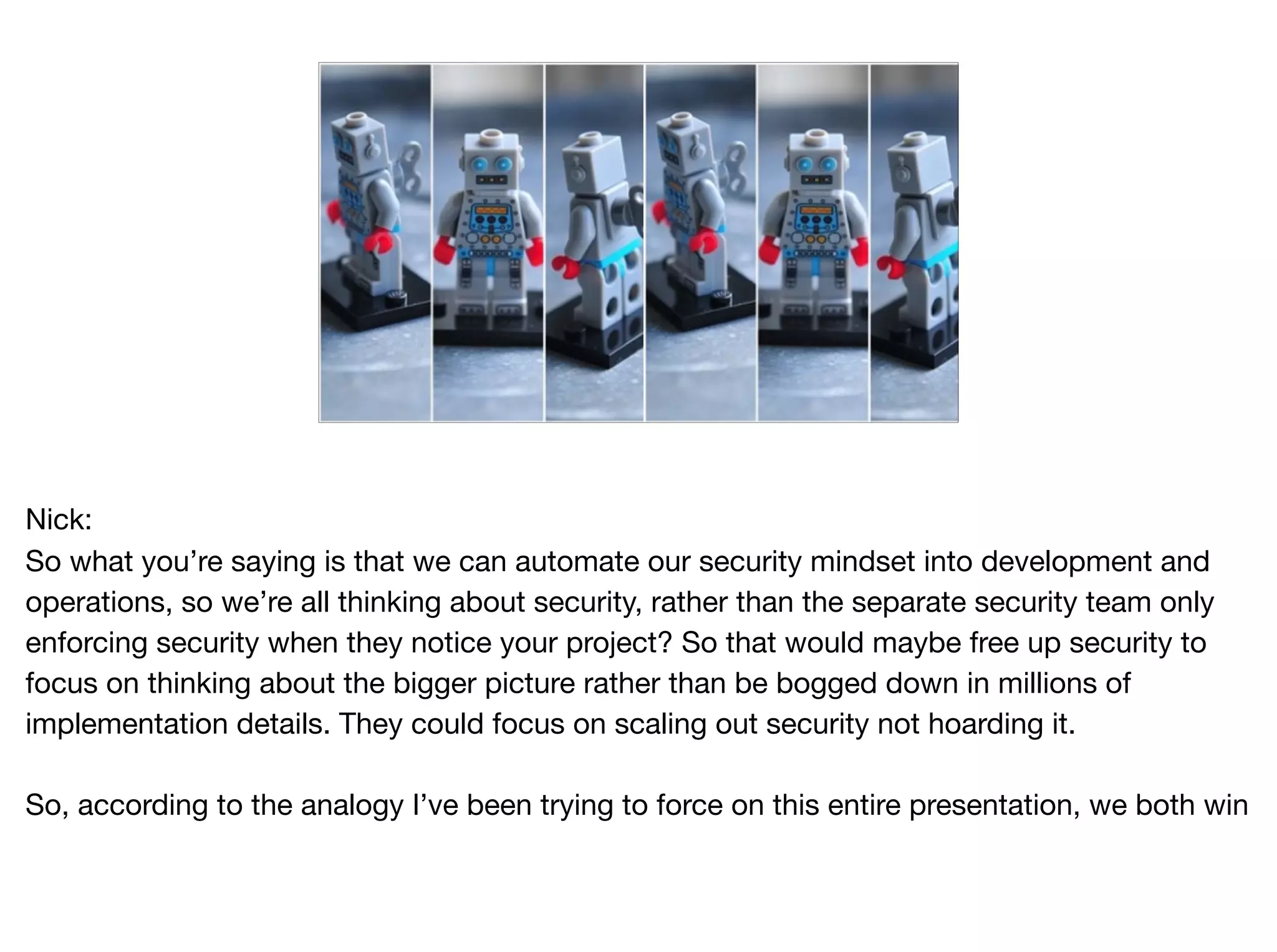 Nick:

So what you’re saying is that we can automate our security mindset into development and
operations, so we’re all thinking about security, rather than the separate security team only
enforcing security when they notice your project? So that would maybe free up security to
focus on thinking about the bigger picture rather than be bogged down in millions of
implementation details. They could focus on scaling out security not hoarding it.

So, according to the analogy I’ve been trying to force on this entire presentation, we both win
 