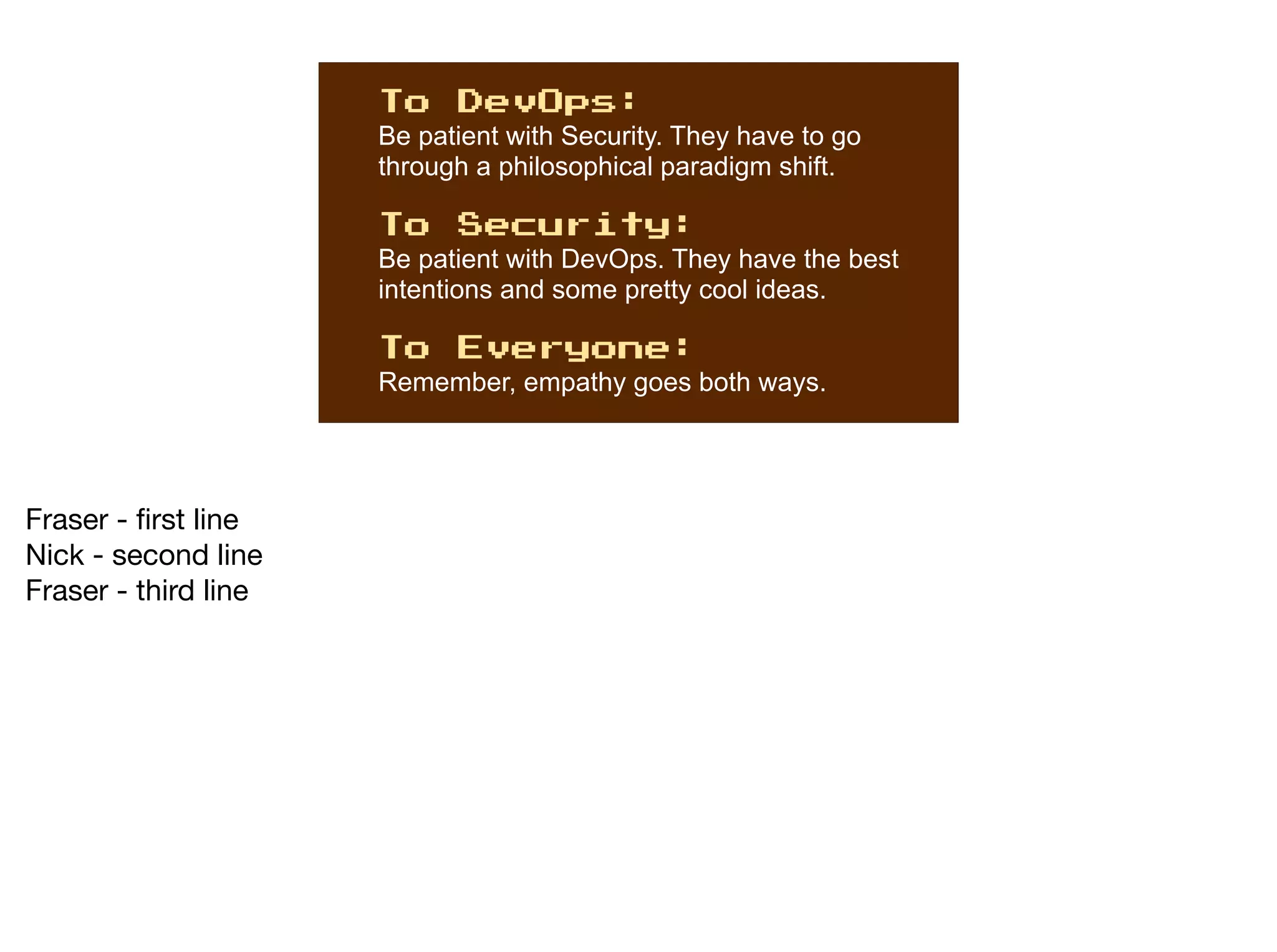 To DevOps:
Be patient with Security. They have to go
through a philosophical paradigm shift.
To Security:
Be patient with DevOps. They have the best
intentions and some pretty cool ideas.
To Everyone:
Remember, empathy goes both ways.
Fraser - first line

Nick - second line

Fraser - third line
 