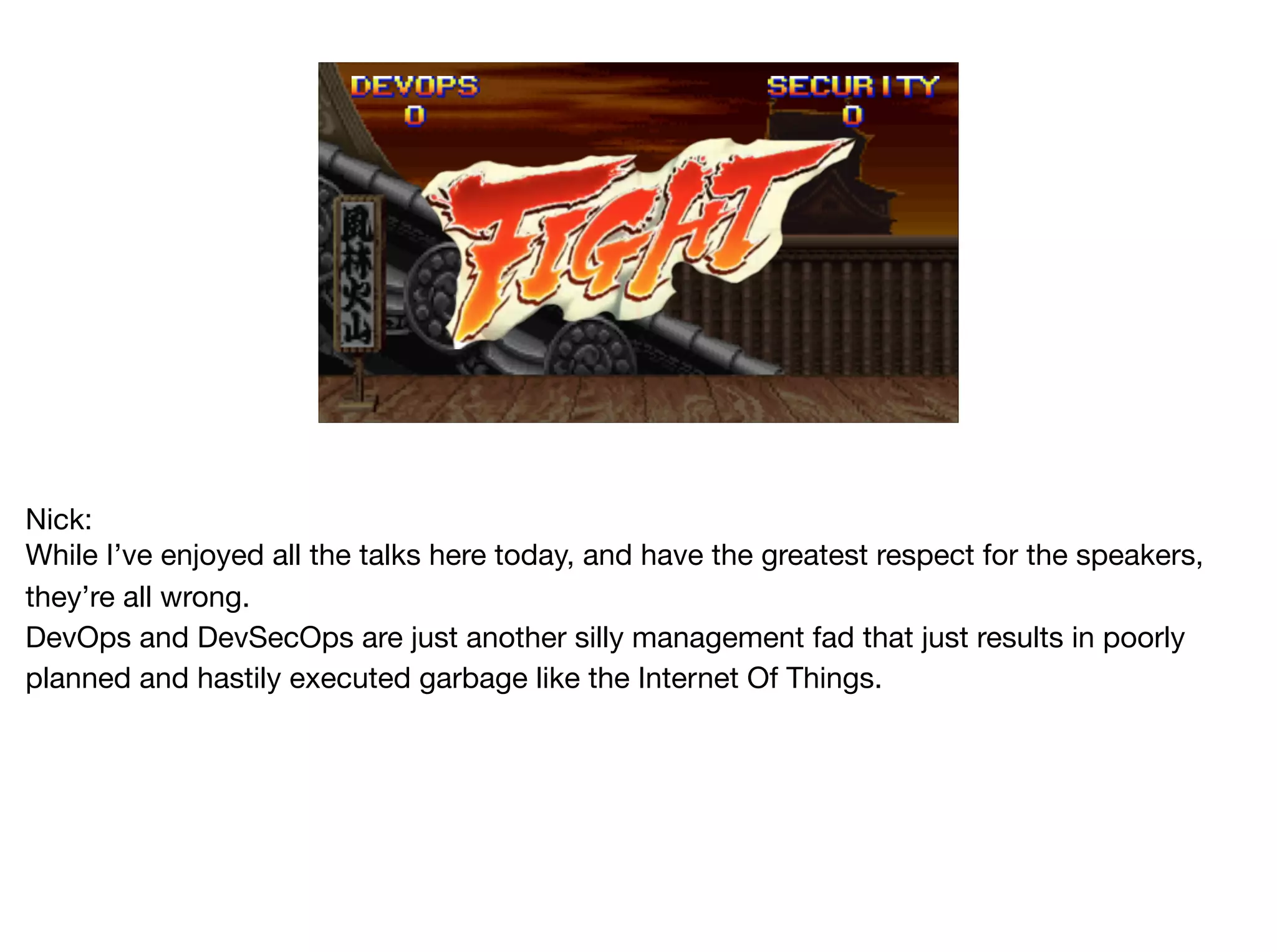 Nick:

While I’ve enjoyed all the talks here today, and have the greatest respect for the speakers,
they’re all wrong.

DevOps and DevSecOps are just another silly management fad that just results in poorly
planned and hastily executed garbage like the Internet Of Things.
 