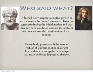 Who said what?
                               A hurled body acquires a motive power or
                              an inclination for forced movement from the
                               agent producing the initial motion and that
                              this power or condition and not the ambient
                                medium secures the continuation of such
                                                  motion.


                                 Every body preservers in its state of
                                  rest, or of uniform motion in a right
                                 line, unless it is compelled to change
                                that state by forces impressed thereon.




Thursday, September 9, 2010
 