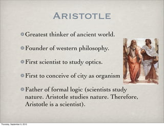Aristotle
                         Greatest thinker of ancient world.

                         Founder of western philosophy.

                         First scientist to study optics.

                         First to conceive of city as organism

                         Father of formal logic (scientists study
                         nature. Aristotle studies nature. Therefore,
                         Aristotle is a scientist).

Thursday, September 9, 2010
 