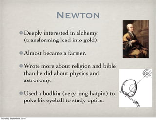 Newton
                         Deeply interested in alchemy
                         (transforming lead into gold).

                         Almost became a farmer.

                         Wrote more about religion and bible
                         than he did about physics and
                         astronomy.

                         Used a bodkin (very long hatpin) to
                         poke his eyeball to study optics.

Thursday, September 9, 2010
 