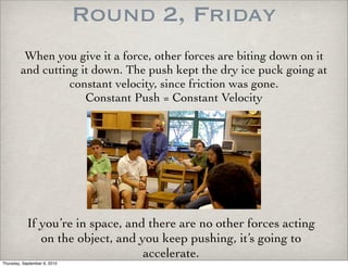 Round 2, Friday
          When you give it a force, other forces are biting down on it
         and cutting it down. The push kept the dry ice puck going at
                   constant velocity, since friction was gone.
                      Constant Push = Constant Velocity




            If you’re in space, and there are no other forces acting
               on the object, and you keep pushing, it’s going to
                                   accelerate.
Thursday, September 9, 2010
 