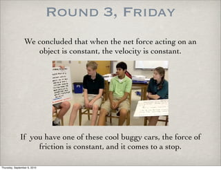 Round 3, Friday
                 We concluded that when the net force acting on an
                    object is constant, the velocity is constant.




              If you have one of these cool buggy cars, the force of
                   friction is constant, and it comes to a stop.

Thursday, September 9, 2010
 