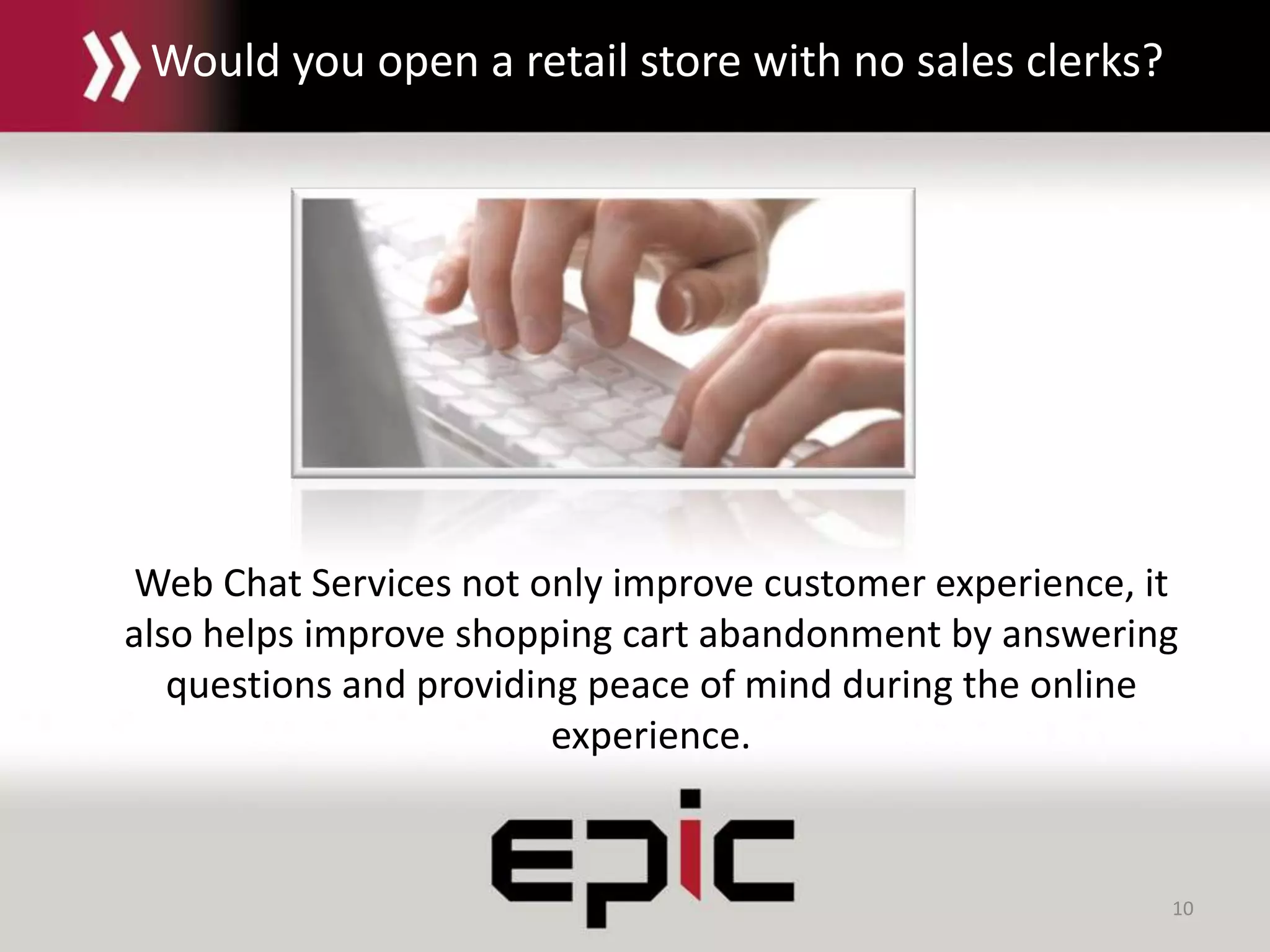 10
Web Chat Services not only improve customer experience, it
also helps improve shopping cart abandonment by answering
questions and providing peace of mind during the online
experience.
Would you open a retail store with no sales clerks?
 