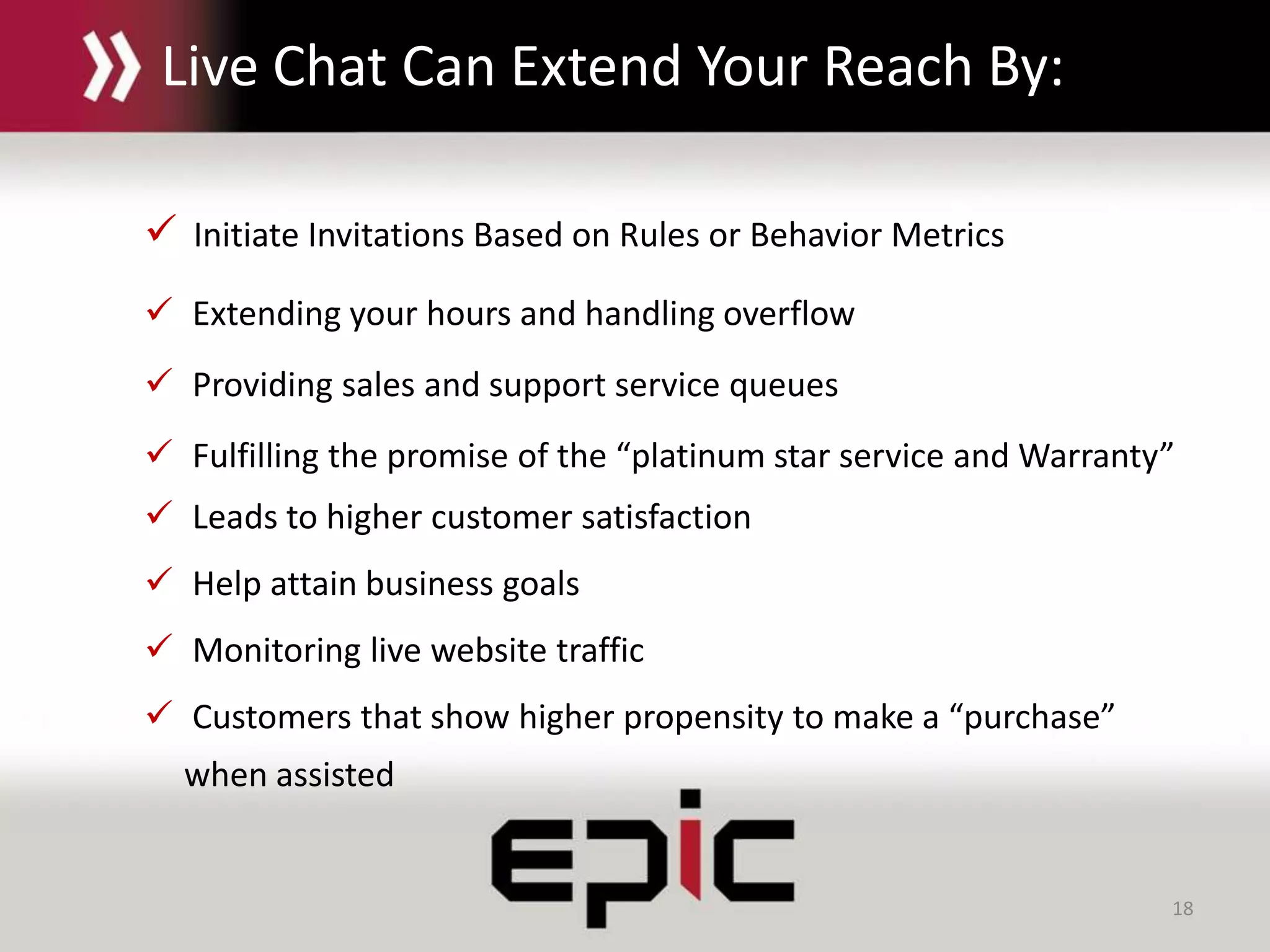 18
Live Chat Can Extend Your Reach By:
 Initiate Invitations Based on Rules or Behavior Metrics
 Extending your hours and handling overflow
 Providing sales and support service queues
 Fulfilling the promise of the “platinum star service and Warranty”
 Leads to higher customer satisfaction
 Help attain business goals
 Monitoring live website traffic
 Customers that show higher propensity to make a “purchase”
when assisted
 