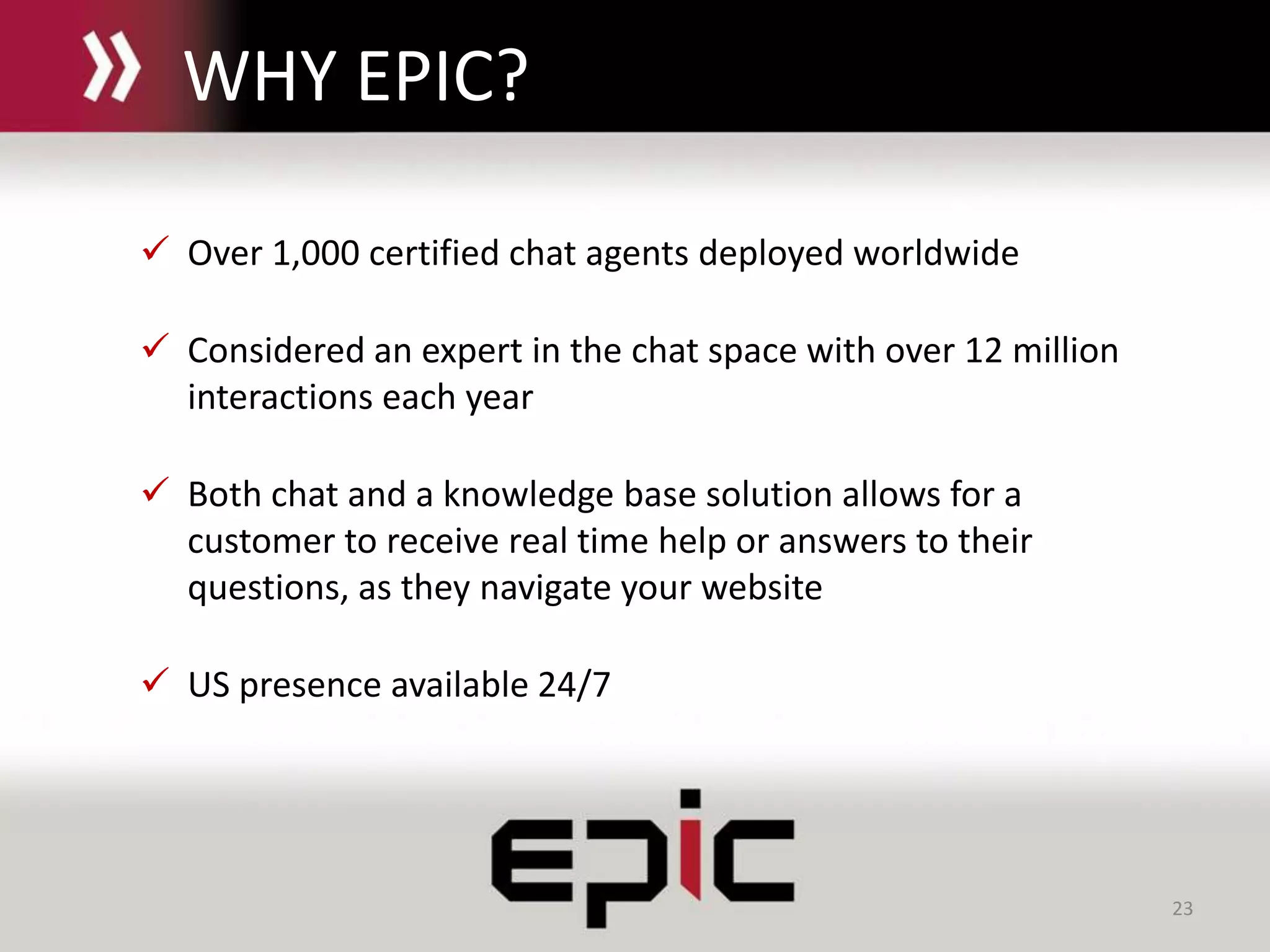 23
 Over 1,000 certified chat agents deployed worldwide
 Considered an expert in the chat space with over 12 million
interactions each year
 Both chat and a knowledge base solution allows for a
customer to receive real time help or answers to their
questions, as they navigate your website
 US presence available 24/7
WHY EPIC?
 
