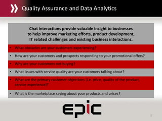 12
Chat interactions provide valuable insight to businesses
to help improve marketing efforts, product development,
IT related challenges and existing business interactions.
• What obstacles are your customers experiencing?
• How are your customers and prospects responding to your promotional offers?
• Why are your customers not buying?
• What issues with service quality are your customers talking about?
• What are the primary customer objections (i.e. price, quality of the product,
service experience)?
• What is the marketplace saying about your products and prices?
Quality Assurance and Data Analytics
 