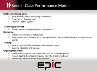 16
Chat Strategy and Goals
 What business needs am I trying to address?
 Proactive vs.. Reactive chat?
 How will I define success?
Technology Selection
 Which chat technology meets our requirements?
Recruiting
 Implement internally or outsource?
 What characteristics make a good chat agent? (hint: they are very different than good voice
agents)
Training
 What is the most effective way to train new chat agents?
 Ongoing education and training?
Ongoing Operations
 How do I integrate my chat interactions into my quality program?
 How do I gather business intelligence from the chat interactions?
 How do I fix issues and continually improve?
Best-in-Class Performance Model
 