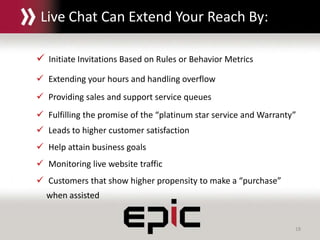 18
Live Chat Can Extend Your Reach By:
 Initiate Invitations Based on Rules or Behavior Metrics
 Extending your hours and handling overflow
 Providing sales and support service queues
 Fulfilling the promise of the “platinum star service and Warranty”
 Leads to higher customer satisfaction
 Help attain business goals
 Monitoring live website traffic
 Customers that show higher propensity to make a “purchase”
when assisted
 