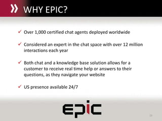 23
 Over 1,000 certified chat agents deployed worldwide
 Considered an expert in the chat space with over 12 million
interactions each year
 Both chat and a knowledge base solution allows for a
customer to receive real time help or answers to their
questions, as they navigate your website
 US presence available 24/7
WHY EPIC?
 