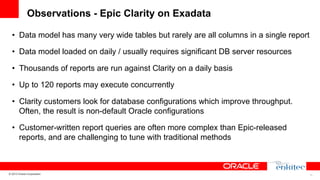 Observations - Epic Clarity on Exadata
•  Data model has many very wide tables but rarely are all columns in a single report
•  Data model loaded on daily / usually requires significant DB server resources
•  Thousands of reports are run against Clarity on a daily basis
•  Up to 120 reports may execute concurrently
•  Clarity customers look for database configurations which improve throughput.
Often, the result is non-default Oracle configurations
•  Customer-written report queries are often more complex than Epic-released
reports, and are challenging to tune with traditional methods

© 2013 Oracle Corporation

13

 