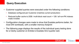 Query Execution
•  Customer supplied queries were executed under the following conditions:
•  Database configured per Customer (matches current production)
•  Reduced buffer cache to 2GB / multi-block read count = 128 / all non-PK indexes
made invisible

•  Configuration changes were made to show that Exadata performs better, for
most DW workloads, with a smaller memory footprint
•  The following page displays the results of the individual query testing done
for a Clarity customer on Enkitec’s Exadata X2-2 quarter rack

© 2013 Oracle Corporation

15

 