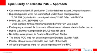 Epic Clarity on Exadata POC – Approach
•  Customer provided 2T production Clarity database export, 20 specific queries
•  Supplied queries were run unmodified under three configurations:
*8 GB SGA (equivalent to current production) *15 GB SGA *40 GB SGA
•  PARALLEL_MAX_SERVERS =24
•  Used standard formula maximum parallel Servers = 2 * Core Count

• 
• 
• 
• 
• 
• 

Each query executed 2x to ensure at least some relevant data in buffer cache
Hybrid Columnar Compression (HCC) was not used
No tables were pinned in Exadata Smart Flash Cache
The entire POC was run on a single node Exadata Quarter Rack
Parallel slaves were confined to one node of the RAC
All serial processes were run on a single node of the RAC

© 2013 Oracle Corporation

18

 