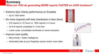 Summary
What can YOU do generating MORE reports FASTER on LESS hardware?
•  Extreme Epic Clarity performance on Exadata
–  Up to 100x faster

•  Do more (reports) with less (hardware) in less (time)
–  512 reports in 12 hours vs. 1604 reports in 4 hours
–  3x # of reports completed in ¼ the time
–  Lower costs, consolidate workloads on same hardware

•  Improve care quality
–  More timely = better intelligence
–  Actionable data at your fingertips sooner and/or more often

© 2013 Oracle Corporation

26

 