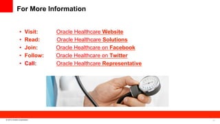 For More Information
• 
• 
• 
• 
• 

Visit:
Read:
Join:
Follow:
Call:

© 2013 Oracle Corporation

Oracle Healthcare Website
Oracle Healthcare Solutions
Oracle Healthcare on Facebook
Oracle Healthcare on Twitter
Oracle Healthcare Representative

29

 