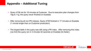 Appendix – Additional Tuning
•  Query 4736 ran for 16 minutes at Customer. Due to execution plan changes from
10g to 11g, the query never finished on Exadata.
•  After removing all non-PK indexes, Query 4736 finished in 17 minutes on Exadata
(1 minute longer than on Customer production).
•  The largest table in the query was still using a PK index. After removing this index
(via hint) the query ran in 3 minutes 42 seconds on Exadata (5x faster).

© 2013 Oracle Corporation

33

 