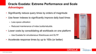 Oracle Exadata: Extreme Performance and Scale
Advantages
•  Significantly reduce query times by orders of magnitude
•  Use fewer indexes to significantly improve daily load times
–  Less space utilization
–  Reduced maintenance of index builds/rebuilds

•  Lower costs by consolidating all workloads on one platform
–  Use Exadata for simultaneous Warehouse and OLTP

•  Accelerate response times by up to 100x (or better)

© 2013 Oracle Corporation

9

 