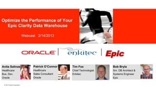 Optimize the Performance of Your
Epic Clarity Data Warehouse

Industry specific cover image

Webcast 2/14/2013

||

| Epic	
  

Anita Salinas

Patrick O’Connor

Tim Fox

Bob Bryla

Healthcare
Bus. Dev.
Oracle

Healthcare
Sales Consultant
Oracle

Chief Technologist
Enkitec

Snr. DB Architect &
Systems Engineer
Epic

© 2013 Oracle Corporation

 