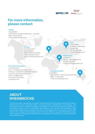 4© www.rheincs.com / 2014
For more information,
please contact
ABOUT
RHEINBRÜCKE
Australia and NZ
Ann Wilkie
Senior Director – Professional Services ANZ
Office: + 61 3 86251163
E-Mail: ann.wilkie@epicor.com
Asia
Kenneth Hedh
Sr. Director – Professional
Services, Asia
Tel: +60 3 7962 8814
Email: khedh@epicor.com
Europe
Neil R. McLachlan
Senior Manager,
EMEA Technical Consulting
Phone +44(0)2476 233 032
Email:-nrmclachlan@epicor.com
For Technical Support
Vinu Subramanian
Email : vinu.subramanian@rheincs.com
Kranhaus 1, Im Zollhafen 18 50678 Köln Germany
e-mail vinu.subramanian@rheincs.com
Phone ++91 98840 37470
Fax +49 (0) 221 650 60 500
www.rheincs.com
Middle East
Srikanth G N
Director – Consulting Services
Tel.: +971 4 391 3730
E-Mail: sgauravarjala@epicor.com
The tool has been developed as a Epicor Professional Services Industry extension by Epicor
professional services’s strategic global consulting partner, RheinBrücke IT Consulting. The
company focuses on offering consulting, technology and outsourcing solutions and services
that enable clients to stay competitive and achieve quick growth and profitability. With
operational headquarters in Cologne, Germany, the company has a strong focus on the SME
Market, with a deep understanding of what it takes for SMEs to succeed. RheinBrücke helps
clients adapt to a changing marketplace by ensuring their IT ecosystems are relevant, efficient
and perfectly tuned.
Global
Craig Stephens
Vice President, International Operations - Consulting
Office +44 1344 468 281
E-Mail: cstephens@epicor.com
 