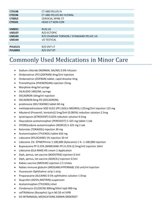 CT0198 CT ABD PELVIS IV
CT0196 CT ABD PELVIS NO IV/ORAL
CT0052 CERVICAL SPINE CT
CT0101 HEAD CT NON CON
US0021 RUQ US
US0107 R/O ECTOPIC
US0165 R/O OVARIAN TORSION / STANDARD PELVIC US
US0164 US TESTICAL
PVL0115 R/O DVT LT
PVL0093 R/O DVT RT
Commonly Used Medications in Minor Care
 Sodium chloride (NORMAL SALINE) 0.9% Infusion
 Ondansetron (PF) (ZOFRAN) 4mg/2ml injection
 Ondansetron (ZOFRAN) tablet, rapid dissolve 4mg
 Promethazine (PHENERGAN) injection 25mg
 Morphine 4mg/ml syringe
 DILAUDID 1MG/ML syringe
 DECADRON 10mg/ml injection
 DECADRON 8mg PO (DECADRON)
 prednisone (DELTASONE) tablet 60 mg
 methylprednisolone SOD SUCC (PF) (SOLU-MEDROL) 125mg/2ml injection 125 mg
 Albuterol (Proventil, Ventolin)2.5mg/3ml (0.083%) nebulizer solution 2.5mg
 Ipratropium (ATROVENT) 0.02% nebulizer solution 0.5mg
 Oxycodone-acetaminophen (PERCOCET) 5-325 mg tablet 1 tab
 HYDROcodone-acetaminophen (NORCO) 5-325 mg 1 tab
 Ketorolac (TORADOL) injection 30 mg
 Acetaminophen (TYLENOL) tablet 650 mg
 Lidocaine (XYLOCAINE) 1% injection 20 ml
 Lidocaine 1%- EPINEPHrine 1:100,000 (Xylocaine) 1 % -1:100,000 injection
 Bupivacaine PF 0.25% (MARCAINE-PF) 0.25% (2.5mg/ml) injection 10ml
 Lidocaine (ELA-MAX) 4% cream 1 Application
 Diph, pertus, tet vaccine (BOOSTRIX) injection 0.5ml
 Diph, pertus, tet vaccine (ADACEL) injection 0.5ml
 Rabies vaccine (IMOVAX) injection 2.5 Unites
 Rabies immune globulin (IMOGAM;HYPERRAB) 150 unit/ml injection
 Fluorescein Ophthalmic strip 1 strip
 Proparacaine (ALCAINE) 0.5% ophthalmic solution 1 Drop
 Ibuprofen (ADVIL;MOTRIN) suspension
 Acetaminophen (TYLENOL) elixir
 Clindamycin (CLEOCIN) 900mg/50ml ivpb 900 mg
 cefTRIAXone (Rocephin) 1g in NS 50 ml IVPB
 ED INTRANASAL MEDICATIONS ADMIN ORDERSET
 