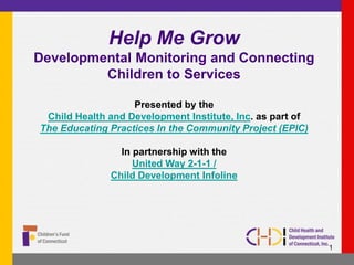 Help Me Grow
Developmental Monitoring and Connecting
Children to Services
Presented by the
Child Health and Development Institute, Inc. as part of
The Educating Practices In the Community Project (EPIC)
In partnership with the
United Way 2-1-1 /
Child Development Infoline
1
 