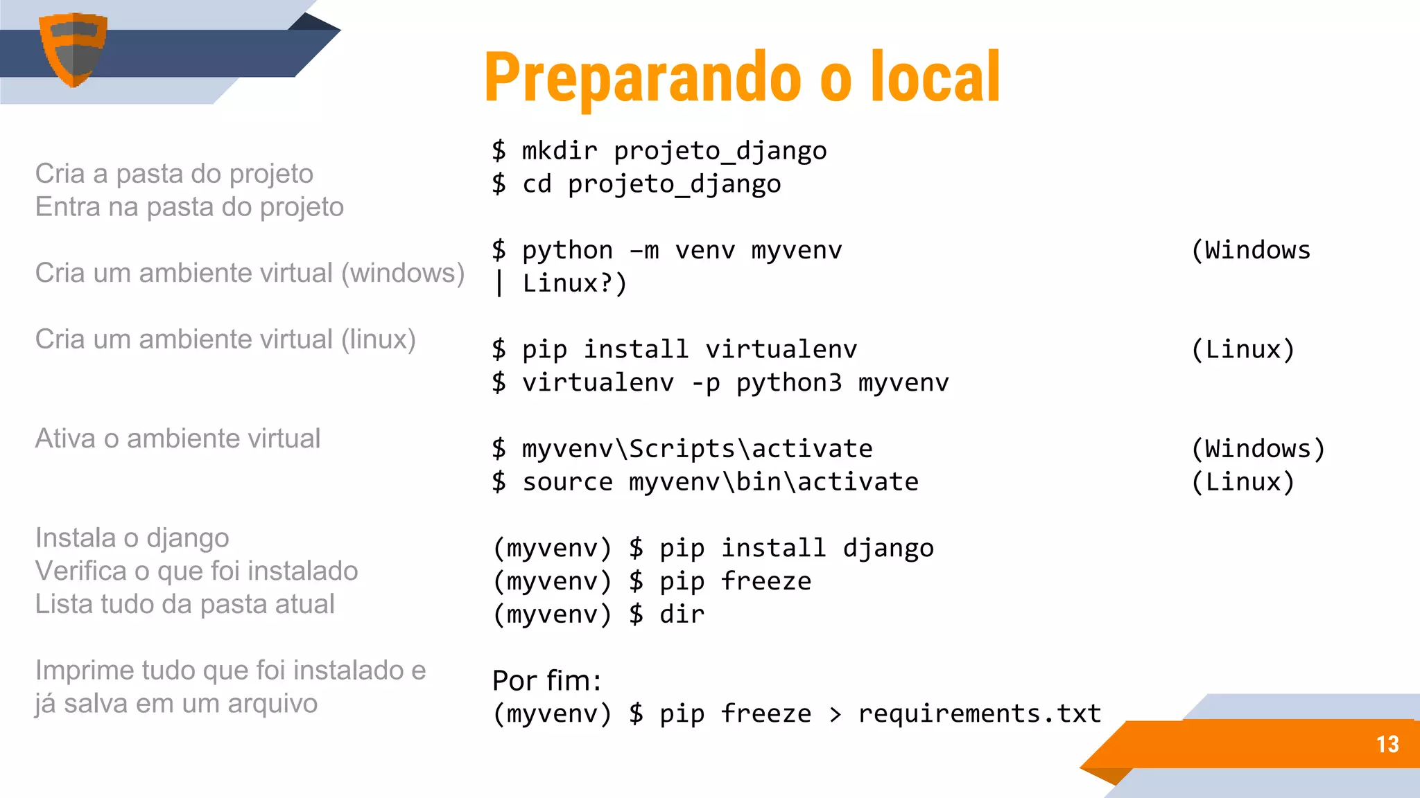 1313
$ mkdir projeto_django
$ cd projeto_django
$ python –m venv myvenv (Windows
| Linux?)
$ pip install virtualenv (Linux)
$ virtualenv -p python3 myvenv
$ myvenvScriptsactivate (Windows)
$ source myvenvbinactivate (Linux)
(myvenv) $ pip install django
(myvenv) $ pip freeze
(myvenv) $ dir
Por fim:
(myvenv) $ pip freeze > requirements.txt
Preparando o local
Cria a pasta do projeto
Entra na pasta do projeto
Cria um ambiente virtual (windows)
Cria um ambiente virtual (linux)
Ativa o ambiente virtual
Instala o django
Verifica o que foi instalado
Lista tudo da pasta atual
Imprime tudo que foi instalado e
já salva em um arquivo
 