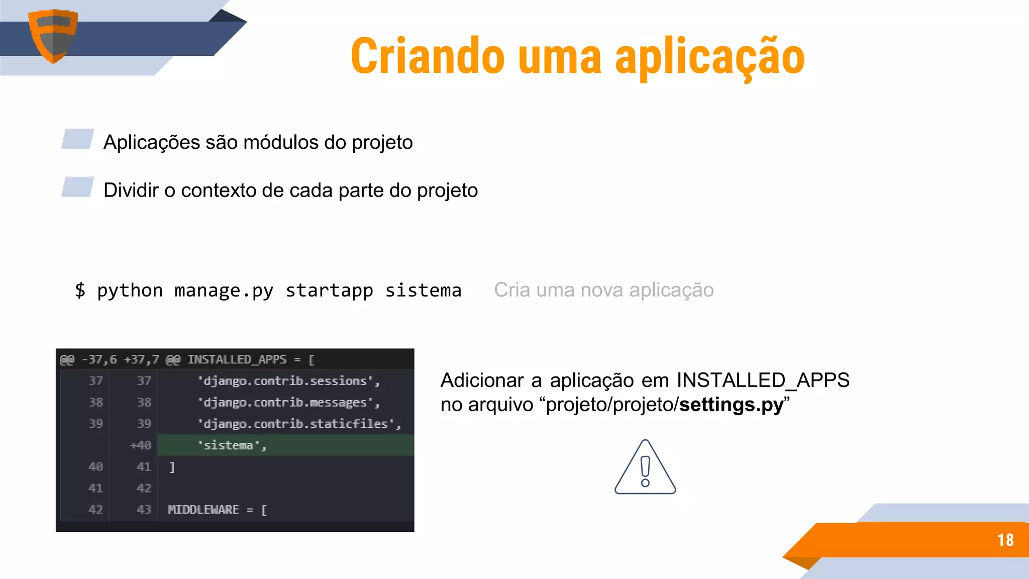 1818
Criando uma aplicação
$ python manage.py startapp sistema
▰ Aplicações são módulos do projeto
▰ Dividir o contexto de cada parte do projeto
Adicionar a aplicação em INSTALLED_APPS
no arquivo “projeto/projeto/settings.py”
Cria uma nova aplicação
 