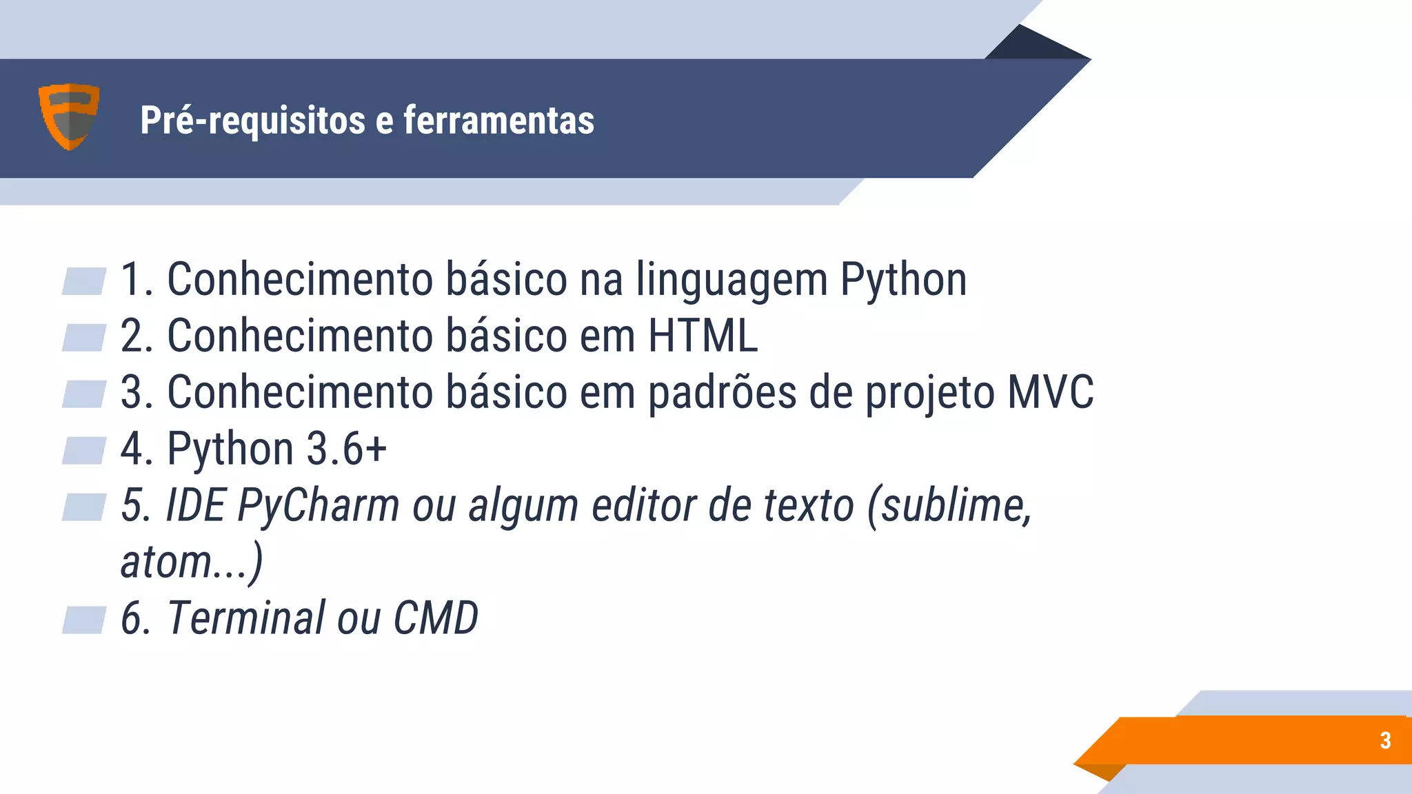 Pré-requisitos e ferramentas
▰ 1. Conhecimento básico na linguagem Python
▰ 2. Conhecimento básico em HTML
▰ 3. Conhecimento básico em padrões de projeto MVC
▰ 4. Python 3.6+
▰ 5. IDE PyCharm ou algum editor de texto (sublime,
atom...)
▰ 6. Terminal ou CMD
33
 
