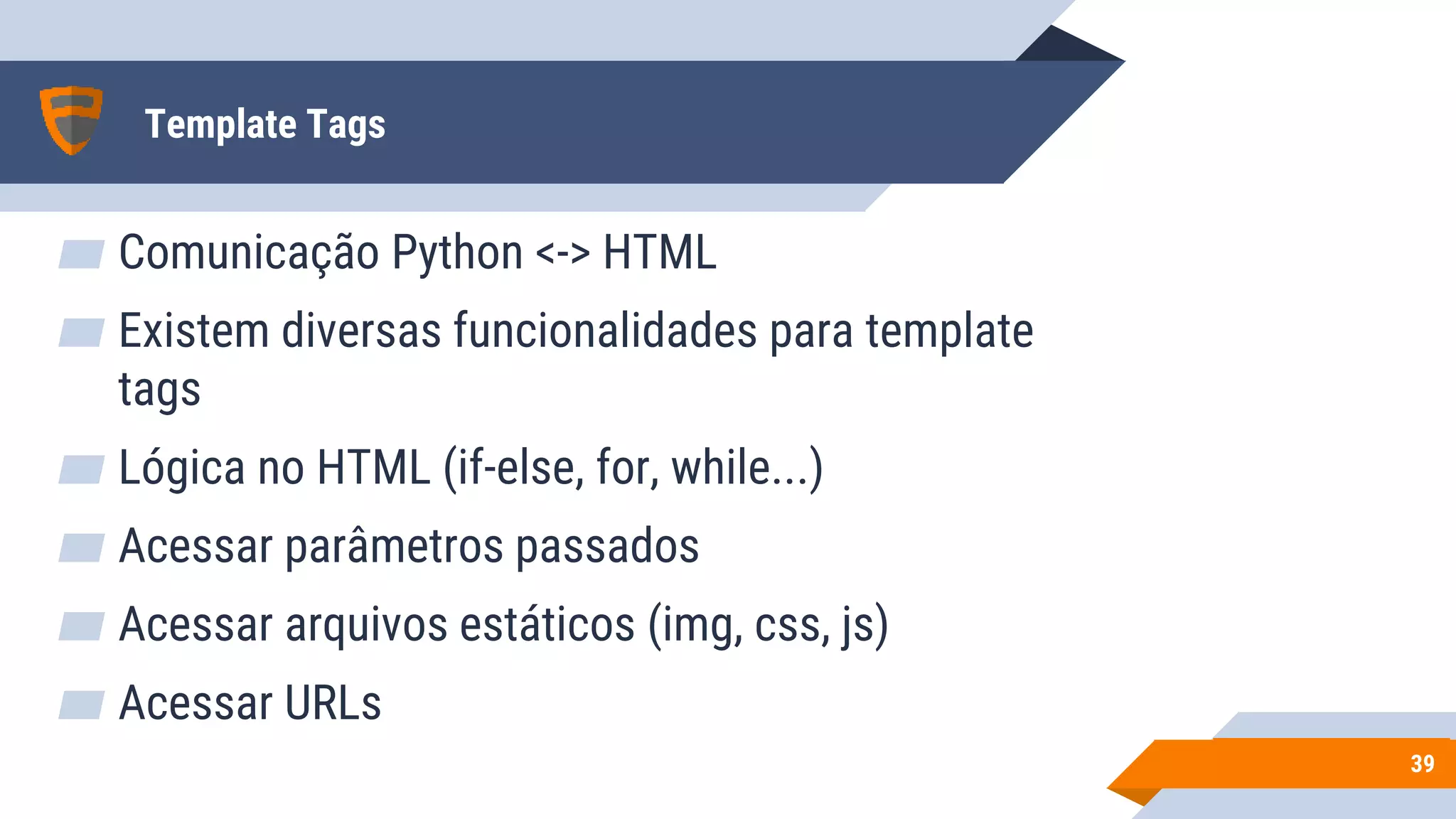 Template Tags
▰ Comunicação Python <-> HTML
▰ Existem diversas funcionalidades para template
tags
▰ Lógica no HTML (if-else, for, while...)
▰ Acessar parâmetros passados
▰ Acessar arquivos estáticos (img, css, js)
▰ Acessar URLs
3939
 